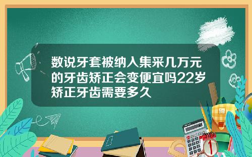 数说牙套被纳入集采几万元的牙齿矫正会变便宜吗22岁矫正牙齿需要多久