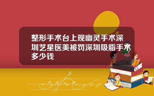 整形手术台上现幽灵手术深圳艺星医美被罚深圳吸脂手术多少钱