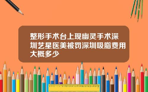 整形手术台上现幽灵手术深圳艺星医美被罚深圳吸脂费用大概多少