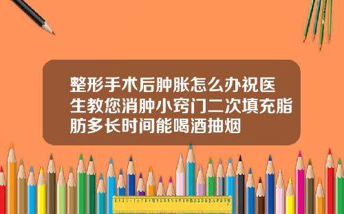 整形手术后肿胀怎么办祝医生教您消肿小窍门二次填充脂肪多长时间能喝酒抽烟