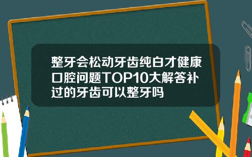 整牙会松动牙齿纯白才健康口腔问题TOP10大解答补过的牙齿可以整牙吗