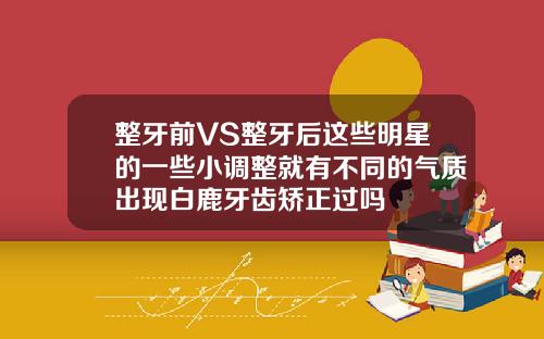 整牙前VS整牙后这些明星的一些小调整就有不同的气质出现白鹿牙齿矫正过吗