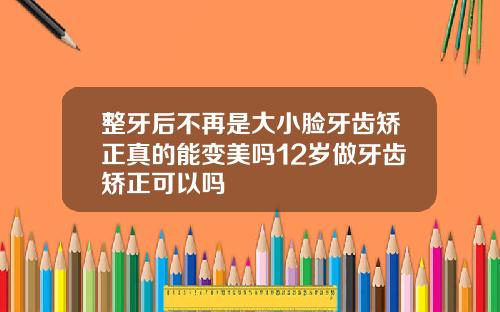 整牙后不再是大小脸牙齿矫正真的能变美吗12岁做牙齿矫正可以吗