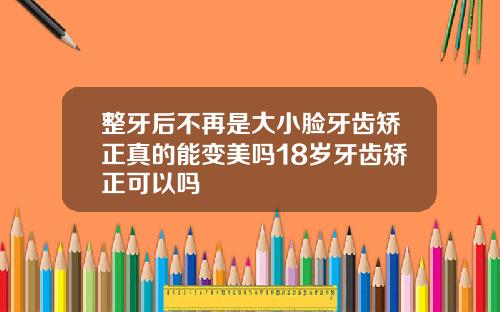 整牙后不再是大小脸牙齿矫正真的能变美吗18岁牙齿矫正可以吗
