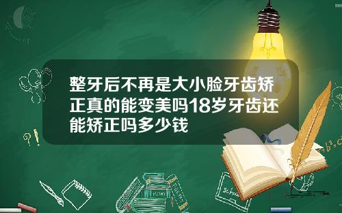 整牙后不再是大小脸牙齿矫正真的能变美吗18岁牙齿还能矫正吗多少钱