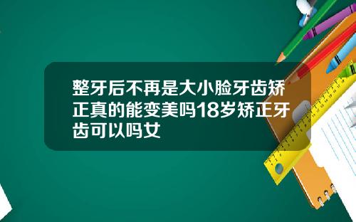 整牙后不再是大小脸牙齿矫正真的能变美吗18岁矫正牙齿可以吗女