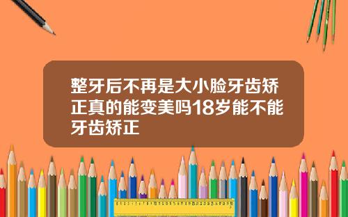 整牙后不再是大小脸牙齿矫正真的能变美吗18岁能不能牙齿矫正