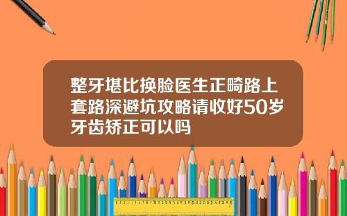 整牙堪比换脸医生正畸路上套路深避坑攻略请收好50岁牙齿矫正可以吗