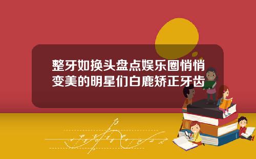 整牙如换头盘点娱乐圈悄悄变美的明星们白鹿矫正牙齿