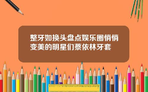 整牙如换头盘点娱乐圈悄悄变美的明星们蔡依林牙套