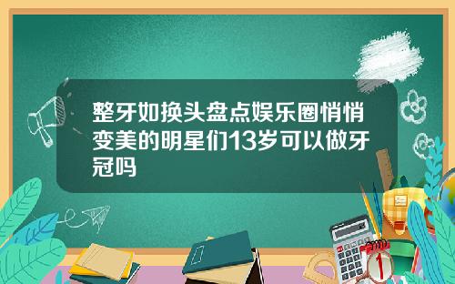 整牙如换头盘点娱乐圈悄悄变美的明星们13岁可以做牙冠吗