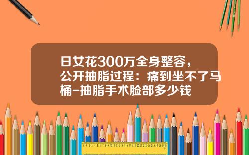 日女花300万全身整容，公开抽脂过程：痛到坐不了马桶-抽脂手术脸部多少钱