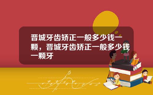 晋城牙齿矫正一般多少钱一颗，晋城牙齿矫正一般多少钱一颗牙