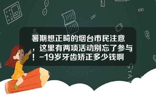 暑期想正畸的烟台市民注意，这里有两项活动别忘了参与！-19岁牙齿矫正多少钱啊