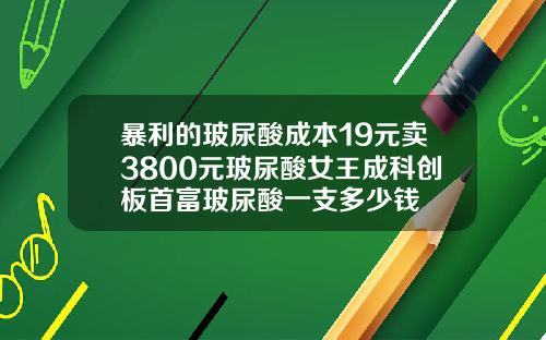 暴利的玻尿酸成本19元卖3800元玻尿酸女王成科创板首富玻尿酸一支多少钱