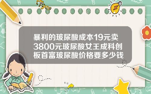 暴利的玻尿酸成本19元卖3800元玻尿酸女王成科创板首富玻尿酸价格要多少钱
