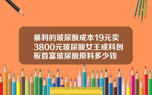 暴利的玻尿酸成本19元卖3800元玻尿酸女王成科创板首富玻尿酸原料多少钱