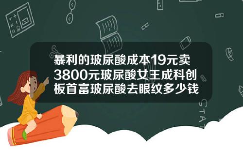 暴利的玻尿酸成本19元卖3800元玻尿酸女王成科创板首富玻尿酸去眼纹多少钱