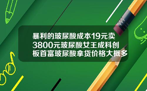 暴利的玻尿酸成本19元卖3800元玻尿酸女王成科创板首富玻尿酸拿货价格大概多少