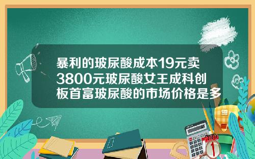 暴利的玻尿酸成本19元卖3800元玻尿酸女王成科创板首富玻尿酸的市场价格是多少