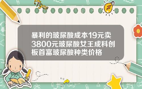 暴利的玻尿酸成本19元卖3800元玻尿酸女王成科创板首富玻尿酸种类价格