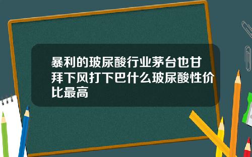暴利的玻尿酸行业茅台也甘拜下风打下巴什么玻尿酸性价比最高
