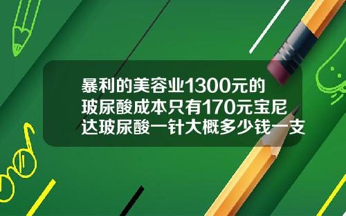 暴利的美容业1300元的玻尿酸成本只有170元宝尼达玻尿酸一针大概多少钱一支