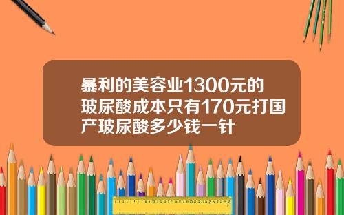 暴利的美容业1300元的玻尿酸成本只有170元打国产玻尿酸多少钱一针