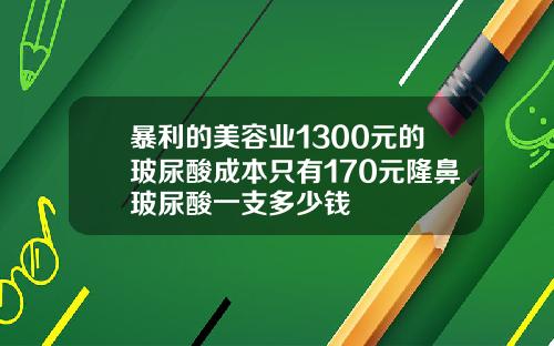 暴利的美容业1300元的玻尿酸成本只有170元隆鼻玻尿酸一支多少钱