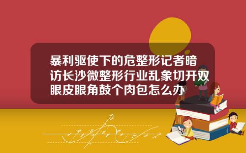 暴利驱使下的危整形记者暗访长沙微整形行业乱象切开双眼皮眼角鼓个肉包怎么办