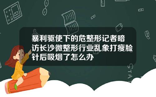 暴利驱使下的危整形记者暗访长沙微整形行业乱象打瘦脸针后吸烟了怎么办