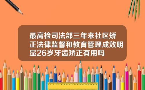 最高检司法部三年来社区矫正法律监督和教育管理成效明显26岁牙齿矫正有用吗