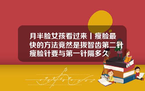 月半脸女孩看过来丨瘦脸最快的方法竟然是拔智齿第二针瘦脸针要与第一针隔多久
