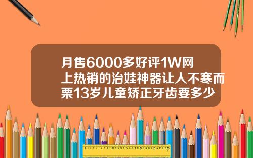 月售6000多好评1W网上热销的治娃神器让人不寒而栗13岁儿童矫正牙齿要多少钱