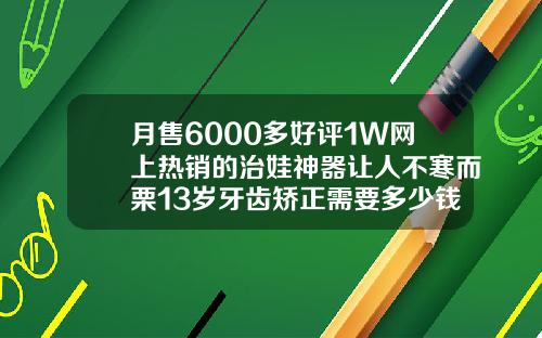 月售6000多好评1W网上热销的治娃神器让人不寒而栗13岁牙齿矫正需要多少钱费用