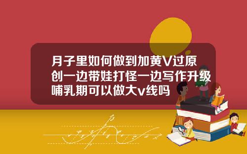 月子里如何做到加黄V过原创一边带娃打怪一边写作升级哺乳期可以做大v线吗