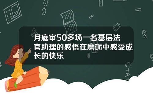 月庭审50多场一名基层法官助理的感悟在磨砺中感受成长的快乐
