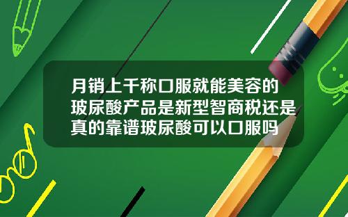 月销上千称口服就能美容的玻尿酸产品是新型智商税还是真的靠谱玻尿酸可以口服吗