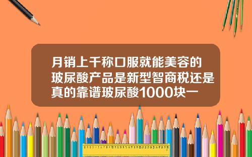 月销上千称口服就能美容的玻尿酸产品是新型智商税还是真的靠谱玻尿酸1000块一支是真的吗