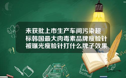 未获批上市生产车间污染超标韩国最大肉毒素品牌瘦脸针被曝光瘦脸针打什么牌子效果好