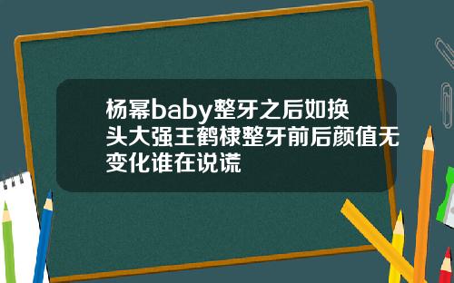 杨幂baby整牙之后如换头大强王鹤棣整牙前后颜值无变化谁在说谎
