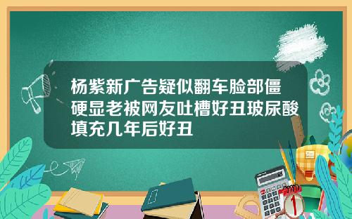 杨紫新广告疑似翻车脸部僵硬显老被网友吐槽好丑玻尿酸填充几年后好丑