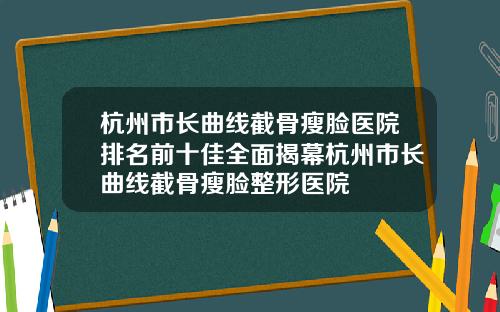 杭州市长曲线截骨瘦脸医院排名前十佳全面揭幕杭州市长曲线截骨瘦脸整形医院