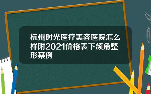 杭州时光医疗美容医院怎么样附2021价格表下颌角整形案例