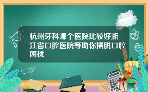 杭州牙科哪个医院比较好浙江省口腔医院等助你摆脱口腔困扰