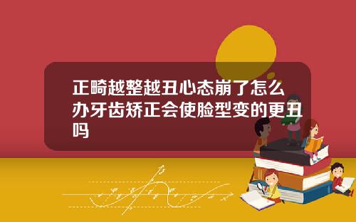 正畸越整越丑心态崩了怎么办牙齿矫正会使脸型变的更丑吗