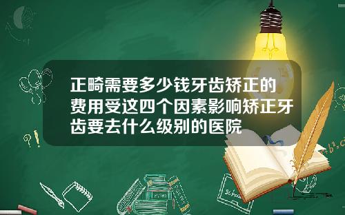 正畸需要多少钱牙齿矫正的费用受这四个因素影响矫正牙齿要去什么级别的医院