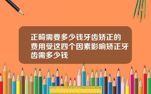 正畸需要多少钱牙齿矫正的费用受这四个因素影响矫正牙齿需多少钱