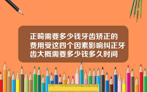 正畸需要多少钱牙齿矫正的费用受这四个因素影响纠正牙齿大概需要多少钱多久时间