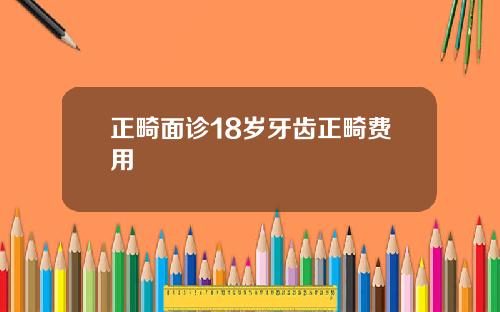 正畸面诊18岁牙齿正畸费用